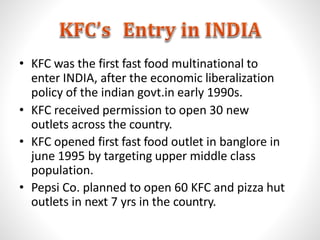 • KFC was the first fast food multinational to
enter INDIA, after the economic liberalization
policy of the indian govt.in early 1990s.
• KFC received permission to open 30 new
outlets across the country.
• KFC opened first fast food outlet in banglore in
june 1995 by targeting upper middle class
population.
• Pepsi Co. planned to open 60 KFC and pizza hut
outlets in next 7 yrs in the country.
 
