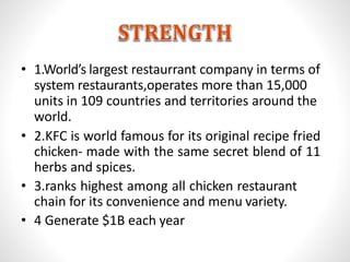 • 1.World’s largest restaurrant company in terms of
system restaurants,operates more than 15,000
units in 109 countries and territories around the
world.
• 2.KFC is world famous for its original recipe fried
chicken- made with the same secret blend of 11
herbs and spices.
• 3.ranks highest among all chicken restaurant
chain for its convenience and menu variety.
• 4 Generate $1B each year
 