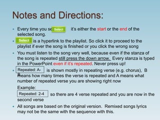 Notes and Directions:
 Every time you see it’s either the start or the end of the
selected song.
 is a hyperlink to the playlist. So click it to proceed to the
playlist if ever the song is finished or you click the wrong song
 You must listen to the song very well, because even if the stanza of
the song is repeated still press the down arrow. Every stanza is typed
in the PowerPoint even if it’s repeated. Never press up!
 is shown mostly in repeating verse (e.g. chorus), B
means how many times the verse is repeated and A means what
number of repeated verse you are showing right now
Example:
so there are 4 verse repeated and you are now in the
second verse
 All songs are based on the original version. Remixed songs lyrics
may not be the same with the sequence with this.
Select
Select
Repeated: A-
B
Repeated: 2-4
 