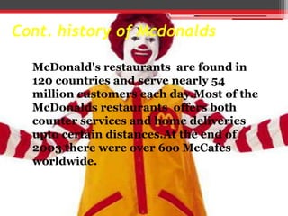 Cont. history of Mcdonalds
McDonald's restaurants are found in
120 countries and serve nearly 54
million customers each day.Most of the
McDonalds restaurants offers both
counter services and home deliveries
upto certain distances.At the end of
2003 there were over 6oo McCafes
worldwide.

 