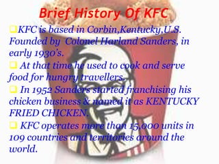 Brief History Of KFC
KFC is based in Corbin,Kentucky,U.S.
Founded by Colonel Harland Sanders, in
early 1930’s.
 At that time he used to cook and serve
food for hungry travellers.
 In 1952 Sanders started franchising his
chicken business & named it as KENTUCKY
FRIED CHICKEN.
 KFC operates more than 15,000 units in
109 countries and territories around the
world.

 