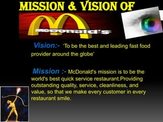 Mission & vision of
Vision:-

‘To be the best and leading fast food
provider around the globe’

Mission :- McDonald's mission is to be the
world's best quick service restaurant.Providing
outstanding quality, service, cleanliness, and
value, so that we make every customer in every
restaurant smile.

 