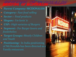 Briefing of McDonalds
 Parent Company:-MCDONALDS
 Category:- Fast food selling

 Sector :- Food products
 Slogan:- I'm lovin' it
 USP:- High varieties of Burgers

 Segment:- For Burger lovers and

foodoholics
 Target Groups:-Mostly Children
and Youth
 Positioning:- In India positioning
of McDonalds has been directed as a
Family restaurant.

 
