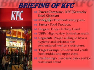 Briefing of KFC
 Parent Company:- KFC(Kentucky
Fried Chicken)
 Category:- Fast food eating joints.
 Sector:- Food Products.
 Slogan:- Finger Licking Good.
 USP:- High variety in chicken meals.
 Segment:- People willing to have a
hygienic and delicious non
conventional meal at a restaurant.
 Target Group:- Children and youth
from middle and upper class.
 Positioning:- Favourite quick service
restaurant brand



 
