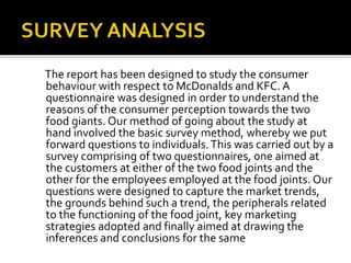 The report has been designed to study the consumer
behaviour with respect to McDonalds and KFC. A
questionnaire was designed in order to understand the
reasons of the consumer perception towards the two
food giants. Our method of going about the study at
hand involved the basic survey method, whereby we put
forward questions to individuals. This was carried out by a
survey comprising of two questionnaires, one aimed at
the customers at either of the two food joints and the
other for the employees employed at the food joints. Our
questions were designed to capture the market trends,
the grounds behind such a trend, the peripherals related
to the functioning of the food joint, key marketing
strategies adopted and finally aimed at drawing the
inferences and conclusions for the same

 