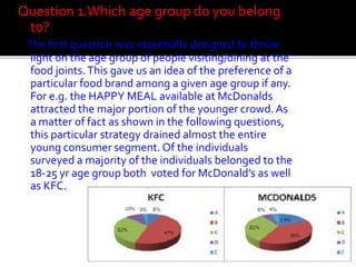 Question 1.Which age group do you belong
to?
The first question was essentially designed to throw
light on the age group of people visiting/dining at the
food joints. This gave us an idea of the preference of a
particular food brand among a given age group if any.
For e.g. the HAPPY MEAL available at McDonalds
attracted the major portion of the younger crowd. As
a matter of fact as shown in the following questions,
this particular strategy drained almost the entire
young consumer segment. Of the individuals
surveyed a majority of the individuals belonged to the
18-25 yr age group both voted for McDonald’s as well
as KFC.

 