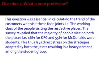 Question 2. What is your profession?

This question was essential in calculating the trend of the
customers who visit these food joints i.e. The working
class of the people visiting the respective places. The
survey revealed that the majority of people visiting both
the places i.e. 46% for KFC and 55% for McDonalds were
students. This thus lays direct stress on the strategies
adopted by both the joints resulting in a heavy demand
among the student group.

 