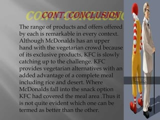 The range of products and offers offered
by each is remarkable in every context.
Although McDonalds has an upper
hand with the vegetarian crowd because
of its exclusive products, KFC is slowly
catching up to the challenge. KFC
provides vegetarian alternatives with an
added advantage of a complete meal
including rice and desert. Where
McDonalds fall into the snack option
KFC had covered the meal area .Thus it
is not quite evident which one can be
termed as better than the other.

 