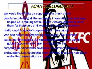 ACKNOWLEDGEMENT
We would like to take an opportunity to thank all the
people in collecting all the necessary information and who have
helped us in making of the project . We are grateful to all of
them for there time and wisdom. Our project becomes a
reality only because of cooperation of many people

who had helped us completing this project . We sincerely
extend our gratitude to our Faculties who have given us this
golden opportunity to have an insight into the
corporate world and who have been a source of guidance

and support .Last but not the least THANKS to all who helped us
make this presentation a success.

 