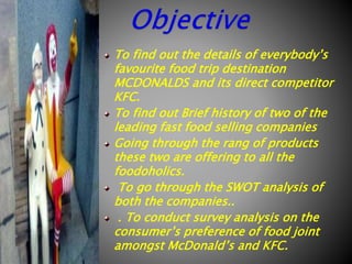 To find out the details of everybody’s
favourite food trip destination
MCDONALDS and its direct competitor
KFC.
To find out Brief history of two of the
leading fast food selling companies
Going through the rang of products
these two are offering to all the
foodoholics.
To go through the SWOT analysis of
both the companies..
. To conduct survey analysis on the
consumer’s preference of food joint
amongst McDonald’s and KFC.

 