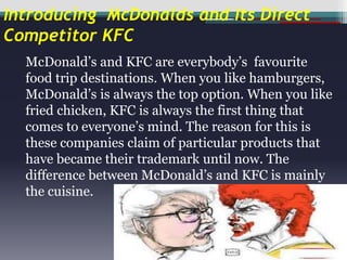 Introducing McDonalds and Its Direct
Competitor KFC
McDonald’s and KFC are everybody’s favourite
food trip destinations. When you like hamburgers,
McDonald’s is always the top option. When you like
fried chicken, KFC is always the first thing that
comes to everyone’s mind. The reason for this is
these companies claim of particular products that
have became their trademark until now. The
difference between McDonald’s and KFC is mainly
the cuisine.

 