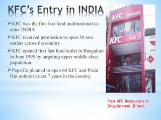 KFC was the first fast food multinational to
enter INDIA
KFC received permission to open 30 new
outlets across the country
KFC opened first fast food outlet in Bangalore
in June 1995 by targeting upper middle class
population.
PepsiCo planned to open 60 KFC and Pizza
Hut outlets in next 7 years in the country.
First KFC Restaurant in
Brigade road ,B’lore.
 