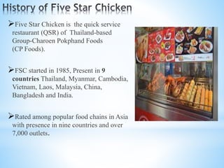 Five Star Chicken is the quick service
restaurant (QSR) of Thailand-based
Group-Charoen Pokphand Foods
(CP Foods).
FSC started in 1985, Present in 9
countries Thailand, Myanmar, Cambodia,
Vietnam, Laos, Malaysia, China,
Bangladesh and India.
Rated among popular food chains in Asia
with presence in nine countries and over
7,000 outlets.
 