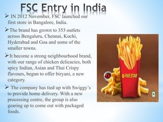  IN 2012 November, FSC launched our
first store in Bangalore, India.
The brand has grown to 353 outlets
across Bengaluru, Chennai, Kochi,
Hyderabad and Goa and some of the
smaller towns.
It become a strong neighbourhood brand,
with our range of chicken delicacies, both
spicy Indian, Asian and Thai Crispy
flavours, begun to offer biryani, a new
category.
 The company has tied up with Swiggy’s
to provide home delivery. With a new
processing centre, the group is also
gearing up to come out with packaged
foods.
 