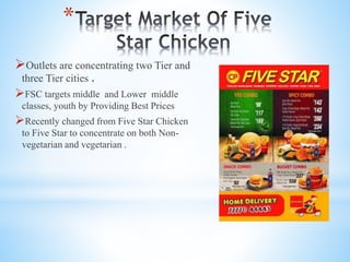 *
Outlets are concentrating two Tier and
three Tier cities .
FSC targets middle and Lower middle
classes, youth by Providing Best Prices
Recently changed from Five Star Chicken
to Five Star to concentrate on both Non-
vegetarian and vegetarian .
 