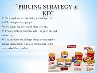 *
Their products are priced high and target the
middle to upper class people
KFC adopt the cost based price strategy.
 Pricing of the product includes the govt. tax and
excise duty
 The products are bit high priced according the
market segment and it is also comparable to the
standard of their product.
 