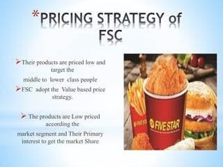 *
Their products are priced low and
target the
middle to lower class people
FSC adopt the Value based price
strategy.
 The products are Low priced
according the
market segment and Their Primary
interest to get the market Share
 