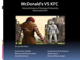 McDonald’sVS KFC
History & Analysis of Strategies Followed by
McDonalds & KFC
Group Members:
Syed Arslan Ghaffar
Muhammad Adnan Javed
Abdullah Zaman
Syeda Alina Shah Bukhari
Saleha Munir
Bernice Maria Joseph
 