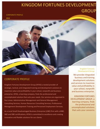 KINGDOM FORTUNES DEVELOPMENT
                                             GROUP
  CORPORATE PROFILE
  2012




                                                                                       Kingdom Fortunes
                                                                                      Development Group
                                                                                 We provide integrated
                                                                                  business and training
CORPORATE PROFILE                                                               development solutions
                                                                              and services to maximize
Kingdom Fortunes Development Group (KFDG) a tested provider of
                                                                               value and profitability in
strategic, tactical, and integrated training and development solutions to        your school, nonprofit
maximize value and profitability in your school, nonprofit and business       and business enterprise.
enterprise. KFDG, a learning company, finds the professional and
uncomplicated solution that suits your needs. Our services are organized in      KINGDOM FORTUNES
                                                                              DEVELOPMENT GROUP, a
four areas: Administrative Management and General Management
                                                                               learning company, finds
Consulting Services; Human Resources Consulting Services; Professional
                                                                                   the professional and
Management Development Training and Personnel Employment Services.             uncomplicated solutions
As a Local Small Disadvantaged Business Enterprise (LSBE) firm with a MBE,
                                                                               that suits your concerns
SBD and DBE certifications, KFDG is committed to excellence and creating
innovative and flexible solutions for our clients.
 