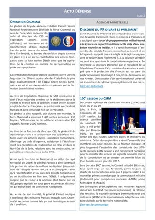 A D
PIJK 2
A5O C
Le général de brigade aérienne Frédéric Parisot, Senior
Na onal Representa ve (SNR) de la force Chammal au
sein de l’opéra on Inherent Re-
solve et directeur du CJ9 de
l’opéra on (ac ons civilo-
militaires), est intervenu en vi-
sioconférence depuis Bagdad
lors du point presse du minis-
tère. Il a évoqué, au travers de son bilan depuis sa mise
en place il y a un an, la contribu on des armées fran-
çaises dans la lu3e contre Daech ainsi que les opéra-
ons de la coali on en ma ère de reconstruc on au
proﬁt de la popula on.
La contribu on française dans la coali on couvre un très
large spectre. Elle est, après celle des Etats-Unis, la plus
large qualita vement : de l’appui direct de nos parte-
naires au sol et au niveau aérien en passant par la for-
ma on des militaires irakiens.
Au tre de l'opéra on Chammal, le SNR représente le
chef d’état major des armées sur le théâtre et porte la
voix de la France dans la coali on. Il doit veiller au bon
emploi des forces françaises, en conformité avec le droit
français et avec le mandat ﬁxé par le Président.
Le général a ainsi rappelé, que durant son mandat, la
force Chammal a accompli 1 400 sor es aériennes, 130
frappes, 500 missions de rs ar llerie, et neutralisé 150
objec fs, former 2 000 hommes.
Au tre de sa fonc on de directeur CJ9, le général Fré-
déric Parisot veille à la coordina on des opéra ons mili-
taires avec les ac vités civiles : assistance humanitaire,
déminage ou aide d’urgence, assistance à l'établisse-
ment des condi ons de stabilisa on de l'Iraq et dans le
Nord-Est de la Syrie, rela ons avec les ambassades, or-
ganisa ons interna onales ou les ONG.
Arrivé après la chute de Mossoul et au début du repli
territorial de Daech, le général Parisot a ainsi contribué
à la ges on du retour de millions de déplacés (deux mil-
lions de réfugiés restent encore à accompagner) ainsi
qu’à l’iden ﬁca on et au suivi des projets humanitaires
ou de stabilisa on en lien avec l’ONU. Il a également
rappelé que le retour à la normale était freiné par les
IED, pièges explosifs en tout genre essaimés et dissimu-
lés par Daech dans les villes et les habita ons.
Au terme de son mandat, le général Parisot souligne
l’excellence des militaires français engagés dans Cham-
mal et reconnus comme tels par ses homologue au sein
de la coali on.
100 CSFM
Le Conseil supérieur de la fonc on militaire (CSFM) s’est
réuni du 25 au 29
juin, à Paris, à
l’occasion de sa
100e
session. La
séance plénière
du vendredi 29
juin, a été prési-
dée par Florence
Parly, en pré-
sence des plus hautes autorités civiles et militaires du
ministère. Ce3e séance plénière a réuni l’ensemble des
membres des neuf conseils de la fonc on militaire, et
plus largement l’ensemble des concertants des diﬀé-
rents conseils. Ce3e session a été notamment l’occasion
pour la ministre des armées de signer la nouvelle charte
de la concerta on et de dresser un premier bilan du
Plan Famille mis en place ﬁn 2017.
Lors de ce3e 100e
session, le Conseil a étudié 10 textes,
tous ayant reçu un avis favorable, parmi lesquels la
charte de la concerta on ainsi que 3 projets rela fs à de
nouvelles primes a3endues par la communauté militaire
(Indemnité pour compétence nucléaire -ATOM, prime
Montagne et Maquis)
Les principales préoccupa ons des militaires ﬁgurant
dans l’avis du CSFM concernent notamment : la réforme
des retraites, la nouvelle poli que de rémunéra on des
militaires (NPRM) et la reconnaissance adaptée aux mili-
taires blessés sur le territoire na onal etc.
Lien vers le communiqué
D PR ;
Lundi 9 juillet, le Président de la République s’est expri-
mé devant le Parlement réuni en congrès à Versailles. Il
a souligné que « la loi de programma on militaire rend
à la France ses capacités militaires et la dote d'une am-
bi on nouvelle et inédite. » Il a rendu hommage à l'en-
semble des soldats français comba3ant au Levant et en
Afrique et a rappelé que « les déﬁs de la défense ne peu-
vent se relever dans l’isolement (...), la solu on véritable
ne peut être que dans la coopéra on européenne ». En
référence au discours prononcé par le Président de la
République, Florence Parly, ministre des armées, a souli-
gné que « la protec on des Français est au cœur du
pacte républicain. Hommage à nos forces. Renouveau de
nos Armées. Construc on d’un service na onal universel
où le ministère des Armées jouera pleinement son rôle ».
Lien vers le discours
 