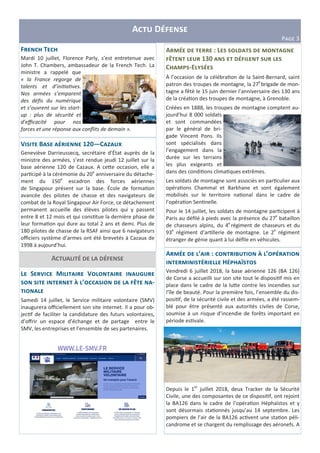 A D
PIJK 3
A : L 5
@ 130
C -E
À l’occasion de la célébra on de la Saint-Bernard, saint
patron des troupes de montagne, la 27e
brigade de mon-
tagne a fêté le 15 juin dernier l’anniversaire des 130 ans
de la créa on des troupes de montagne, à Grenoble.
Créées en 1888, les troupes de montagne comptent au-
jourd’hui 8 000 soldats
et sont commandées
par le général de bri-
gade Vincent Pons. Ils
sont spécialisés dans
l’engagement dans la
durée sur les terrains
les plus exigeants et
dans des condi ons clima ques extrêmes.
Les soldats de montagne sont associés en par culier aux
opéra ons Chammal et Barkhane et sont également
mobilisés sur le territoire na onal dans le cadre de
l’opéra on Sen nelle.
Pour le 14 juillet, les soldats de montagne par cipent à
Paris au déﬁlé à pieds avec la présence du 27e
bataillon
de chasseurs alpins, du 4e
régiment de chasseurs et du
93e
régiment d’ar llerie de montagne. Le 2e
régiment
étranger de génie quant à lui déﬁle en véhicules.
A ’ : D E ’
H G
Vendredi 6 juillet 2018, la base aérienne 126 (BA 126)
de Corse a accueilli sur son site tout le disposi f mis en
place dans le cadre de la lu3e contre les incendies sur
l’île de beauté. Pour la première fois, l’ensemble du dis-
posi f, de la sécurité civile et des armées, a été rassem-
blé pour être présenté aux autorités civiles de Corse,
soumise à un risque d’incendie de forêts important en
période es vale.
Depuis le 1er
juillet 2018, deux Tracker de la Sécurité
Civile, une des composantes de ce disposi f, ont rejoint
la BA126 dans le cadre de l’opéra on Héphaïstos et y
sont désormais sta onnés jusqu’au 14 septembre. Les
pompiers de l’air de la BA126 ac vent une sta on péli-
candrome et se chargent du remplissage des aéronefs. A
L S ; M V 5
E ’ @ -
Samedi 14 juillet, le Service militaire volontaire (SMV)
inaugurera oﬃciellement son site internet. Il a pour ob-
jec f de faciliter la candidature des futurs volontaires,
d’oﬀrir un espace d’échange et de partage entre le
SMV, les entreprises et l’ensemble de ses partenaires.
A
V B 120—C K 4
Geneviève Darrieussecq, secrétaire d’État auprès de la
ministre des armées, s’est rendue jeudi 12 juillet sur la
base aérienne 120 de Cazaux. A ce3e occasion, elle a
par cipé à la cérémonie du 20e
anniversaire du détache-
ment du 150e
escadron des forces aériennes
de Singapour présent sur la base. École de forma on
avancée des pilotes de chasse et des navigateurs de
combat de la Royal Singapour Air Force, ce détachement
permanent accueille des élèves pilotes qui y passent
entre 8 et 12 mois et qui cons tue la dernière phase de
leur forma on qui dure au total 2 ans et demi. Plus de
180 pilotes de chasse de la RSAF ainsi que 6 navigateurs
oﬃciers système d’armes ont été brevetés à Cazaux de
1998 à aujourd’hui.
F T
Mardi 10 juillet, Florence Parly, s’est entretenue avec
John T. Chambers, ambassadeur de la French Tech. La
ministre a rappelé que
« la France regorge de
talents et d’ini a ves.
Nos armées s’emparent
des déﬁs du numérique
et s’ouvrent sur les start-
up : plus de sécurité et
d’eﬃcacité pour nos
forces et une réponse aux conﬂits de demain ».
 