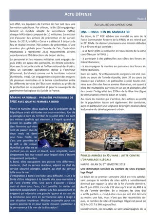A D
PIJK 4
M :
SNLE ; L D
Fierté et humilité, deux qualités que le président de la
République avait a3ribuées aux sous-mariniers, lors de
sa plongée à bord du Terrible, le 4 juillet 2017. Ce sont
ces mêmes qualités qui viennent à l’esprit quand on
écoute les quatre oﬃ-
ciers féminins qui vien-
nent de passer plus de
deux mois et demi
sous l’eau. Fierté, car
c’est une première et
le déﬁ a été relevé.
Humilité car elles ne se
me3ent pas en avant et disent, avec simplicité, avoir
simplement fait leur travail pour lequel elles s’étaient
longuement préparées.
A bord, elles occupaient des postes très diﬀérents :
médecin, chef du service réacteur, adjoint au chef du
service sécurité plongée, adjoint au chef du service
lu3e sous la mer.
L’intégra on à bord s’est faite sans diﬃculté. « On a la
ﬁerté d’être intégrées à la famille des sous-mariniers »
dit l’une d’entre elles. Une autre d’ajouter : « Deux
mois et demi sous l’eau, c’est possible. Le mé er est
tellement passionnant ». Mé er à la fois passionnant et
exigeant qui nécessite une grande rigueur et surtout de
la constance pour être en permanence apte à réagir à
une situa on imprévue. Mission accomplie pour ces
quatre pionnières et pour quelle mission : par ciper à
la permanence à la mer de la dissuasion !
Acet eﬀet, les équipiers de l’armée de l’air ont reçu une
forma on spéciﬁque. Par ailleurs, la BA 126 engage éga-
lement un module adapté de surveillance (MAS),
chaque MAS étant composé de 10 militaires. Sa mission
est d’assurer des ac ons de préven on et de surveil-
lance. En 2017, le MAS « Corse » a détecté 3 départs de
feu et réalisé environ 700 ac ons de préven on. D’une
manière plus globale pour l’armée de l’air, l’opéra on
Héphaïstos a représenté 2635 mouvements aériens
coordonnés et 258 détec ons de départ de feu.
Le personnel et les moyens militaires sont engagés de-
puis 1984, en appui des pompiers, en étroite coordina-
on avec la sécurité civile et l'oﬃce na onal des Forêts,
dans un contexte opéra onnel dense à l’extérieur
(Chammal, Barkhane) comme sur le territoire na onal
(Sen nelle, Irma). Cet engagement conjoint des moyens
de plusieurs ministères et la bonne coordina on entre
les diﬀérents services de l’État sont réalisés au proﬁt de
la protec on de la popula on et pour la sauvegarde du
patrimoine écologique du Sud de la France.
ONU—FINUL : FIN DU MANDAT 30
Au Liban, le 1er
REC achève son mandat au sein de la
Force Commander Reserve de la FINUL et est relevé par
le 21e
RIMa. Ce dernier poursuivra une mission débutée
il y a 40 ans et qui consiste :
- à se tenir prêts à intervenir en tous points de la zone
contrôlée par la FINUL ;
- à par ciper à des patrouilles aux côtés des forces ar-
mées libanaises ;
- à accompagner la montée en puissance des forces ar-
mées libanaises.
Dans ce cadre, 72 entrainements conjoints ont été con-
duits au cours de l’année écoulée, dont 37 au cours du
mandat qui s’achève. Les patrouilles à pied, toutes me-
nées aux côtés des forces armées libanaises, ont quant à
elles été mul pliées par trois en un an et allongées aﬁn
de couvrir l’intégralité des 120km de la Blue line (ligne
de démarca on entre le Liban et Israël).
Au cours du mandat qui s’achève, des ac ons au proﬁt
de la popula on locale ont également été conduites,
avec en par culier une vingtaine de projets réalisés dans
le domaine du développement urbain.
F G :
’ 5 5
HARPIE - BILAN DU 1er
SEMESTRE 2018
Une diminu,on sensible du nombre de sites d’orpail-
lage illégal
Le bilan de ce premier semestre 2018 est très sa sfai-
sant puisque le nombre de sites ac fs a sensiblement
diminué par rapport à celui de la ﬁn d’année dernière.
Au 28 juin 2018, il est de 212 alors qu’il était de 480 à la
ﬁn de l’année dernière. En y incluant les sites dits
« ac fs par els », c’est-à-dire ceux qui ont été détruits
au moins une fois, mais n’ont pas été recontrôlés de-
puis, le nombre de sites d’orpaillage illégal est passé de
623 ﬁn 2017 à 346 aujourd’hui.
Concrètement, ces résultats se sont accompagnés de la
 