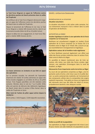 A D
PIJK 6
SAHEL: B Y
A22"&3 $# ! 4
Situa,on sécuritaire
La situa on sécuritaire a été calme ce3e semaine. Au-
cun évènement marquant n’est à relever dans la zone
d’opéra on de Barkhane.
ACTIVITÉ DE LA FORCE
Sou,en logis,que et aérien à une opéra,on de la Force
conjointe sur le fuseau Est
Barkhane est actuellement engagée en sou en d’une
opéra on de la Force conjointe sur le fuseau Est à la
fron ère entre le Niger et le Tchad. Elle y assure un ap-
pui essen ellement renseignement et logis que.
Opéra,ons autour de la fron,ère malo-nigérienne
La force Barkhane poursuit également son eﬀort aux
côtés des forces armées maliennes dans le secteur fron-
talier entre le Mali et le Niger.
En parallèle et depuis maintenant plus de trois se-
maines, elle mène, aux côtés des forces armées nigé-
riennes, une opéra on d’envergure dans le nord de
Ouallam, au Niger.
Découverte d’une importante cache terroriste au Niger
Au cours de ces opéra ons conjointes au Niger, une im-
portante cache d’arme a été mise à jour le 6 juillet der-
nier. La cache contenait des matériels, de l’armement et
des composants u lisés dans la composi on des engins
explosifs improvisés. Trois gilets en ssus ont également
été retrouvés ainsi que des billes de métal et écrous,
probablement des nés à des a3aques suicide.
Ac,on au proﬁt de la popula,on
Ces opéra ons au Niger ont également été mises à pro-
ﬁt pour mener une aide médicale à la popula on au pro-
La Task Force Wagram en appui de l’oﬀensive contre
les dernières poches de Daech présentes dans la vallée
de l’Euphrate
Les ar lleurs de la Task Force Wagram demeurent enga-
gés en appui de l’oﬀensive contre les dernières poches
de Daech dans la vallée de l’Euphrate.
Depuis le lancement de l’oﬀensive le 1er mai, la Task
Force Wagram a réalisé 189 missions de rs, dont 6 sur
la semaine écoulée (bilan du 04 au 10 juillet inclus).
Depuis le début de son engagement, la Task Force Wa-
gram a réalisé 1848 missions de rs.
Les bases aériennes en Jordanie et aux EAU en appui
des opéra,ons
Sur la semaine écoulée, les aéronefs de l’opéra on
Chammal ont réalisé 19 sor es aériennes en appui des
forces locales engagées au sol (bilan du 04 au 10 juillet
inclus). Trois frappes planiﬁées ont été réalisées ce3e
semaine. Menées dans la nuit du 7 au 8 juillet 2018,
elles ont permis de détruire des bâ ments logis ques
de Daech situés dans le secteur d’Abu Kamal, dans la
vallée de l’Euphrate en Syrie.
Bilan total de l’ac,on du pilier appui aérien depuis le
19/09/14 :
8214 sor es / 1453 frappes / 2244 objec fs neutralisés.
 