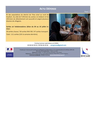 A D
PIJK 7
Produit par le bureau porte-parole de la Délégation à l’information et à la communication de la Défense (DICoD)
Directrice de la publication : Valérie Lecasble
Rédacteur en chef : CC Marie-christine Berthellet, Chloé Ruard
Rédacteurs: Marie-Astrid Lefeuvre, CNE Gaëlle Rothureau, Sybile Morel, Victoire Miginiac
CONTACTS PRESSE : 09 88 67 33 33 ou presse@dicod.defense.gouv.fr
Contact presse opéra,ons et CEMA :
09 88 68 28 65 / 09 88 68 28 66 - emapresse@gmail.com
ﬁt des popula ons du district de Tiloa situé au nord de
Ouallam. Au côté de l’inﬁrmier du canton, le médecin et les
inﬁrmiers du détachement ont ausculté et soigné plusieurs
dizaines de villageois.
Sor,es air hebdomadaires (bilan du 04 au 10 juillet in-
clus) :
34 sor es chasse / 30 sor es RAV ISR / 47 sor es transport.
Total : 111 sor es (101 la semaine dernière).
 