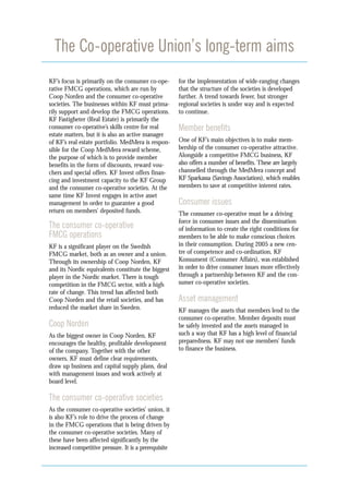 The Co-operative Union’s long-term aims
KF’s focus is primarily on the consumer co-ope-        for the implementation of wide-ranging changes
rative FMCG operations, which are run by               that the structure of the societies is developed
Coop Norden and the consumer co-operative              further. A trend towards fewer, but stronger
societies. The businesses within KF must prima-        regional societies is under way and is expected
rily support and develop the FMCG operations.          to continue.
KF Fastigheter (Real Estate) is primarily the
consumer co-operative’s skills centre for real         Member benefits
estate matters, but it is also an active manager
of KF’s real estate portfolio. MedMera is respon-      One of KF’s main objectives is to make mem-
sible for the Coop MedMera reward scheme,              bership of the consumer co-operative attractive.
the purpose of which is to provide member              Alongside a competitive FMCG business, KF
benefits in the form of discounts, reward vou-         also offers a number of benefits. These are largely
chers and special offers. KF Invest offers finan-      channelled through the MedMera concept and
cing and investment capacity to the KF Group           KF Sparkassa (Savings Association), which enables
and the consumer co-operative societies. At the        members to save at competitive interest rates.
same time KF Invest engages in active asset
management in order to guarantee a good                Consumer issues
return on members’ deposited funds.                    The consumer co-operative must be a driving
                                                       force in consumer issues and the dissemination
The consumer co-operative                              of information to create the right conditions for
FMCG operations                                        members to be able to make conscious choices
KF is a significant player on the Swedish              in their consumption. During 2005 a new cen-
FMCG market, both as an owner and a union.             tre of competence and co-ordination, KF
Through its ownership of Coop Norden, KF               Konsument (Consumer Affairs), was established
and its Nordic equivalents constitute the biggest      in order to drive consumer issues more effectively
player in the Nordic market. There is tough            through a partnership between KF and the con-
competition in the FMCG sector, with a high            sumer co-operative societies.
rate of change. This trend has affected both
Coop Norden and the retail societies, and has          Asset management
reduced the market share in Sweden.                    KF manages the assets that members lend to the
                                                       consumer co-operative. Member deposits must
Coop Norden                                            be safely invested and the assets managed in
As the biggest owner in Coop Norden, KF                such a way that KF has a high level of financial
encourages the healthy, profitable development         preparedness. KF may not use members’ funds
of the company. Together with the other                to finance the business.
owners, KF must define clear requirements,
draw up business and capital supply plans, deal
with management issues and work actively at
board level.

The consumer co-operative societies
As the consumer co-operative societies’ union, it
is also KF’s role to drive the process of change
in the FMCG operations that is being driven by
the consumer co-operative societies. Many of
these have been affected significantly by the
increased competitive pressure. It is a prerequisite
 