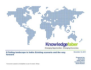 Knowledgefaber
                                                                                  Emerging Opportunities - Emerging Economies

                                                                                                                       December 12, 2011
E-Tailing landscape in India: Existing scenario and the way
forward
                                                                                                                          Prepared by:
                                                                                                                             Amit Goel
                                                                                                                           Vipul Vohra
                                                                                                                        Tricha Sharma
This document is prepared by Knowledgefaber as a part of its research offerings                                          Sumit Kumar
                                                                                                                              July 2011
 