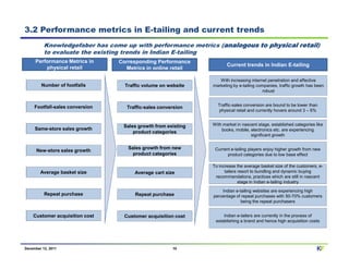 3.2 Performance metrics in E-tailing and current trends
          Knowledgefaber has come up with performance metrics (analogous to physical retail)
          to evaluate the existing trends in Indian E-tailing
     Performance Metrics in      Corresponding Performance
                                                                      Current trends in Indian E-tailing
         physical retail           Metrics in online retail

                                                                  With increasing internet penetration and effective
        Number of footfalls        Traffic volume on website   marketing by e-tailing companies, traffic growth has been
                                                                                        robust


     Footfall-sales conversion                                   Traffic-sales conversion are bound to be lower than
                                    Traffic-sales conversion
                                                                 physical retail and currently hovers around 3 – 6%


                                  Sales growth from existing   With market in nascent stage, established categories like
     Same-store sales growth                                       books, mobile, electronics etc. are experiencing
                                      product categories
                                                                                  significant growth

                                    Sales growth from new       Current e-tailing players enjoy higher growth from new
      New-store sales growth
                                      product categories              product categories due to low base effect

                                                               To increase the average basket size of the customers, e-
        Average basket size            Average cart size             tailers resort to bundling and dynamic buying
                                                                recommendations, practices which are still in nascent
                                                                             stage in Indian e-tailing industry

                                                                   Indian e-tailing websites are experiencing high
          Repeat purchase              Repeat purchase         percentage of repeat purchases with 50-70% customers
                                                                             being the repeat purchasers


    Customer acquisition cost      Customer acquisition cost        Indian e-tailers are currently in the process of
                                                                establishing a brand and hence high acquisition costs




December 12, 2011                                      10                                                           KF
 