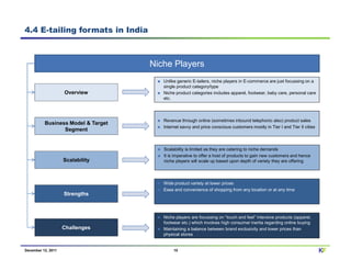 4.4 E-tailing formats in India



                                    Niche Players
                                       Unlike generic E-tailers, niche players in E-commerce are just focussing on a
                                       single product category/type
                    Overview           Niche product categories includes apparel, footwear, baby care, personal care
                                       etc.




                                       Revenue through online (sometimes inbound telephonic also) product sales
          Business Model & Target
                                       Internet savvy and price conscious customers mostly in Tier I and Tier II cities
                 Segment


                                       Scalability is limited as they are catering to niche demands
                                       It is imperative to offer a host of products to gain new customers and hence
                    Scalability        niche players will scale up based upon depth of variety they are offering




                                       Wide product variety at lower prices
                                       Ease and convenience of shopping from any location or at any time
                    Strengths



                                       Niche players are focussing on “touch and feel” intensive products (apparel,
                                       footwear etc.) which involves high consumer inertia regarding online buying
                    Challenges         Maintaining a balance between brand exclusivity and lower prices than
                                       physical stores


December 12, 2011                           15                                                                            KF
 