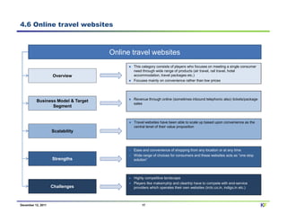 4.6 Online travel websites



                                    Online travel websites
                                           This category consists of players who focuses on meeting a single consumer
                                           need through wide range of products (air travel, rail travel, hotel
                    Overview               accommodation, travel packages etc.)
                                           Focuses mainly on convenience rather than low prices




                                           Revenue through online (sometimes inbound telephonic also) tickets/package
          Business Model & Target
                                           sales
                 Segment


                                           Travel websites have been able to scale up based upon convenience as the
                                           central tenet of their value proposition
                    Scalability



                                           Ease and convenience of shopping from any location or at any time
                                           Wide range of choices for consumers and these websites acts as “one stop
                    Strengths              solution”




                                           Highly competitive landscape
                                           Players like makemytrip and cleartrip have to compete with end-service
                    Challenges             providers which operates their own websites (irctc.co.in, indigo.in etc.)



December 12, 2011                               17                                                                      KF
 