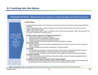 6.1 Looking into the future


      Looking into the future – What should various e-tailers do to sustain this golden era of Indian E-commerce

                               E-tailing Players

                                  Currently all E-tailing players are focusing more on acquiring customers and shaping purchasing habits rather than
                                  profitability
                                  However, waging price wars to acquire customers is not a long-term winning formula, as the recent closure of
                                  Taggle (a daily deal site) shows
                                  Rather existing players needs to focus on building a unique customer value proposition, rather than becoming a “me
                                  too” player, through host of measures such as:
      E-tailers should
                                  Building a robust supply chain and logistics infrastructure –
       look at building
                                       Using best practices for inventory optimization
      unique customer                  Inbound and outbound transportation spend optimization
             value                     De-bottle necking procurement and shipping operations
         propositions                  Implementing industry wide best practices in sourcing and fulfillment operations
          rather than             Wide product variety
                                       Keep on adding more and more product categories/merchants to capture more and more of the “long tail” of
         waging price
                                       Indian E-shoppers
             wars                      Develop competitive and innovative “white spaces” to fuel future growth
                                  Technology
                                       With smartphones and tablets on a high growth path in Indian market, it makes absolute sense to launch a
                                       user friendly mobile application (should be as interactive an intuitive as the website)
                                       Using web analytics to analyze consumer behavior and strategize future sales and marketing campaigns
                                  Geographic expansion
                                       Using hub and spoke model of fulfillment, Indian online retailers can look at expanding geographically into
                                       other South East Asian markets
                                  Increasing customer retention through Customer loyalty Programs
                                     Card-based/ reward points based loyalty programs are very helpful in retaining customers and motivating them
                                     to make repeat purchases (makemytrip.com has launched a rewards program off late)



    Note: Knowledgefaber offers a comprehensive set of consulting services in each of the above mentioned domain and growth areas
December 12, 2011                                                        19                                                                          KF
 