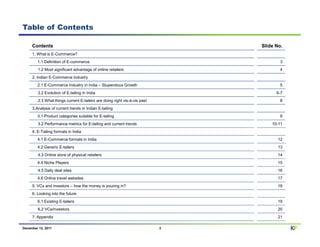Table of Contents

     Contents                                                                  Slide No.
     1. What is E-Commerce?
        1.1 Definition of E-commerce                                                   3
        1.2 Most significant advantage of online retailers                             4
     2. Indian E-Commerce Industry
        2.1 E-Commerce Industry in India – Stupendous Growth                           5
        2.2 Evolution of E-tailing in India                                          6-7
        2.3 What things current E-tailers are doing right vis-à-vis past               8
     3.Analysis of current trends in Indian E-tailing
        3.1 Product categories suitable for E-tailing                                  9
        3.2 Performance metrics for E-tailing and current trends                   10-11
     4. E-Tailing formats in India
        4.1 E-Commerce formats in India                                               12
        4.2 Generic E-tailers                                                         13
        4.3 Online store of physical retailers                                        14
        4.4 Niche Players                                                             15
        4.5 Daily deal sites                                                          16
        4.6 Online travel websites                                                    17
     5. VCs and investors – how the money is pouring in?                              18
     6. Looking into the future
        6.1 Existing E-tailers                                                        19
        6.2 VCs/investors                                                             20
     7. Appendix                                                                      21

December 12, 2011                                                          2               KF
 