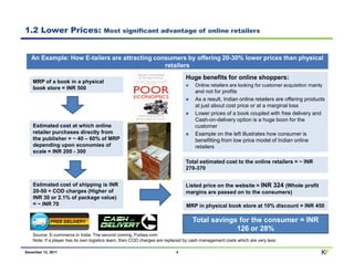 1.2 Lower Prices:                      Most significant advantage of online retailers



   An Example: How E-tailers are attracting consumers by offering 20-30% lower prices than physical
                                               retailers
                                                                               Huge benefits for online shoppers:
    MRP of a book in a physical
                                                                                    Online retailers are looking for customer acquisition mainly
    book store = INR 500
                                                                                    and not for profits
                                                                                    As a result, Indian online retailers are offering products
                                                                                    at just about cost price or at a marginal loss
                                                                                    Lower prices of a book coupled with free delivery and
                                                                                    Cash-on-delivery option is a huge boon for the
    Estimated cost at which online                                                  customer
    retailer purchases directly from                                                Example on the left illustrates how consumer is
    the publisher = ~ 40 – 60% of MRP                                               benefitting from low price model of Indian online
    depending upon economies of                                                     retailers
    scale = INR 200 - 300
                                                                               Total estimated cost to the online retailers = ~ INR
                                                                               270-370


    Estimated cost of shipping is INR                                          Listed price on the website = INR 324 (Whole profit
    20-50 + COD charges (Higher of                                             margins are passed on to the consumers)
    INR 30 or 2.1% of package value)
    = ~ INR 70                                                                 MRP in physical book store at 10% discount = INR 450

                                                                                  Total savings for the consumer = INR
                                                                                               126 or 28%
    Source: E-commerce in India: The second coming, Forbes.com
    Note: If a player has its own logistics team, then COD charges are replaced by cash management costs which are very less

December 12, 2011                                                         4                                                                    KF
 