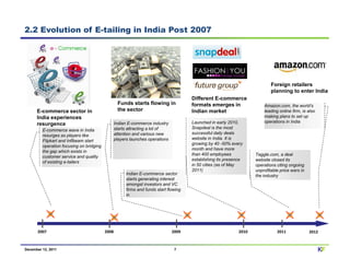 2.2 Evolution of E-tailing in India Post 2007




                                                                                                                             Foreign retailers
                                                                                                                             planning to enter India
                                                                                       Different E-commerce
                                                  Funds starts flowing in              formats emerges in                Amazon.com, the world’s
      E-commerce sector in                        the sector                           Indian market                     leading online firm, is also
      India experiences                                                                                                  making plans to set up
                                                                                       Launched in early 2010,           operations in India
      resurgence                                 Indian E-commerce industry
                                                 starts attracting a lot of            Snapdeal is the most
         E-commerce wave in India
                                                 attention and various new             successful daily deals
         resurges as players like
                                                 players launches operations           website in India. It is
         Flipkart and Infibeam start
                                                                                       growing by 40 -50% every
         operation focusing on bridging
                                                                                       month and have more
         the gap which exists in
                                                                                       than 400 employees            Taggle.com, a deal
         customer service and quality
                                                                                       establishing its presence     website closed its
         of existing e-tailers
                                                                                       in 50 cities (as of May       operations citing ongoing
                                                                                       2011)                         unprofitable price wars in
                                                       Indian E-commerce sector                                      the industry
                                                       starts generating interest
                                                       amongst investors and VC
                                                       firms and funds start flowing
                                                       in




      2007                                2008                                 2009                           2010              2011              2012


December 12, 2011                                                               7                                                                       KF
 