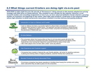 2.3 What things current E-tailers are doing right vis-à-vis past
2010-2020 in India might become the decade of "Ecommerce". Early entrants in this domain adopted low pricing
strategy with little focus on timely delivery. This resulted in slow off-take for the industry. However, in our
research studies and consulting assignments in last 3 yrs, we have observed definitive trends wherein a growing
number of customers are beginning to buy online, often high value products. Credit goes to few players/enablers
whose high attention to detail and process innovations resulted in on-time delivery and quality products.


                    Introduction to Cash on Delivery and E-wallet

                    • Cash on delivery has been a successful method to attract Indian consumers who are wary of
                     shopping online because of online scams. This approach has been successful in solving the twin
                     problems – “bridging trust deficit” in the minds of Indian consumers for transacting online and the
                     low penetration of debit/credit card



                    On time Delivery

                    •The consumers refrain from buying online as they do not know when goods will arrive. But,
                     nowadays, Ecommerce companies have been managing quick turnaround and delivery times.
                     Features like order tracking has helped the customers know the status of their order
                    • Still, Indian players have not been able to attain “same day delivery”


                    User Experience and Customer support

                    • Companies have invested in features like user friendly websites, call center for assisting customers
                     in placing and tracking orders or lodging complaints, customer friendly return policies etc.


                    Branded Products at Heavily discounted Prices

                    • Ecommerce companies have leaner operations to facilitate direct buying from vendors and cutting
                    down costs which they are able to pass on to the consumers

December 12, 2011                                                 8                                                          KF
 