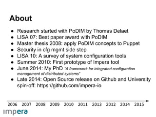 ● Research started with PoDIM by Thomas Delaet
● LISA 07: Best paper award with PoDIM
● Master thesis 2008: apply PoDIM concepts to Puppet
● Security in cfg mgmt side step
● LISA 10: A survey of system configuration tools
● Summer 2010: First prototype of Impera tool
● June 2014: My PhD “A framework for integrated configuration
management of distributed systems”
● Late 2014: Open Source release on Github and University
spin-off: https://github.com/impera-io
About
 