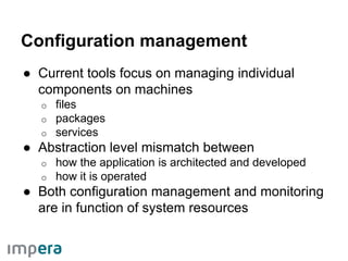 Configuration management
● Current tools focus on managing individual
components on machines
o files
o packages
o services
● Abstraction level mismatch between
o how the application is architected and developed
o how it is operated
● Both configuration management and monitoring
are in function of system resources
 