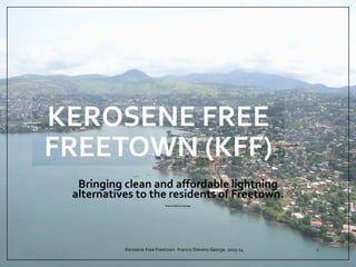 KEROSENE FREE
FREETOWN (KFF)
Bringing clean and affordable lightning
alternatives to the residents of Freetown.
Francis Stevens George
Kerosene Free Freetown. Francis Stevens George. 2013-14 1
 