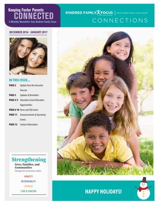 KINDRED FAMILY FOCUS YOUTH AND FAMILY SOLUTIONS
A FAMILY MEMBER
DECEMBER 2016 - JANUARY 2017
Lives, Families, and
Communities
Strengthening
Through Our Cornerstone Values
HONESTY
RESPONSIBILITY
COURAGE
CARE & CONCERN
C O N N E C T I O N S
IN THIS ISSUE...
PAGE 2	 Update from the Executive
	 Director
PAGE 3	 Updates & Reminders
PAGE 4-5	 Education Corner/Education
	 Opportunities
PAGE6-10	 News and CQI Corner
PAGE 11	 Announcements & Upcoming
	 Events
PAGE 12	 Contact Information
Keeping Foster Parents
CONNECTEDA Monthly Newsletter from Kindred Family Focus
HAPPY HOLIDAYS!
 