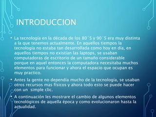 INTRODUCCION
• La tecnología en la década de los 80´S y 90´S era muy distinta
a la que tenemos actualmente. En aquellos tiempos la
tecnología no estaba tan desarrollada como hoy en día, en
aquellos tiempos no existían las laptops, se usaban
computadoras de escritorio de un tamaño considerable
porque en aquel entonces la computadora necesitaba muchos
elementos para funcionar y ahora el espacio que ocupan es
muy practico.
• Antes la gente no dependía mucho de la tecnología, se usaban
otros recursos mas físicos y ahora todo esto se puede hacer
con un simple clic.
• A continuación les mostrare el cambio de algunos elementos
tecnológicos de aquella época y como evolucionaron hasta la
actualidad.
 