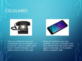 CELULARES
• Antes los teléfonos eran mas
complicados de usar debido a su
estructura , solo se usaban para
hacer o recibir llamadas y los
podías tener en un solo lugar
• Ahora los teléfonos son muy
sencillos de usar, se pueden usar
para muchísimas mas cosas como
jugar e investigar y te lo puedes
llevar a cualquier lado.
 
