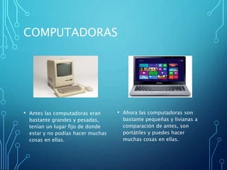 COMPUTADORAS
• Antes las computadoras eran
bastante grandes y pesadas,
tenían un lugar fijo de donde
estar y no podías hacer muchas
cosas en ellas.
• Ahora las computadoras son
bastante pequeñas y livianas a
comparación de antes, son
portátiles y puedes hacer
muchas cosas en ellas.
 