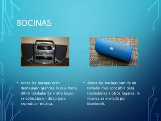 BOCINAS
• Antes las bocinas eran
demasiado grandes lo que hacia
difícil trasladarlas a otro lugar,
se colocaba un disco para
reproducir música.
• Ahora las bocinas son de un
tamaño mas accesible para
trasladarlas a otros lugares, la
música es enviada por
bluetooth.
 