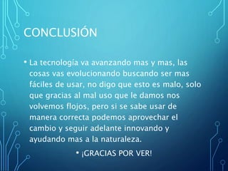 CONCLUSIÓN
• La tecnología va avanzando mas y mas, las
cosas vas evolucionando buscando ser mas
fáciles de usar, no digo que esto es malo, solo
que gracias al mal uso que le damos nos
volvemos flojos, pero si se sabe usar de
manera correcta podemos aprovechar el
cambio y seguir adelante innovando y
ayudando mas a la naturaleza.
• ¡GRACIAS POR VER!
 