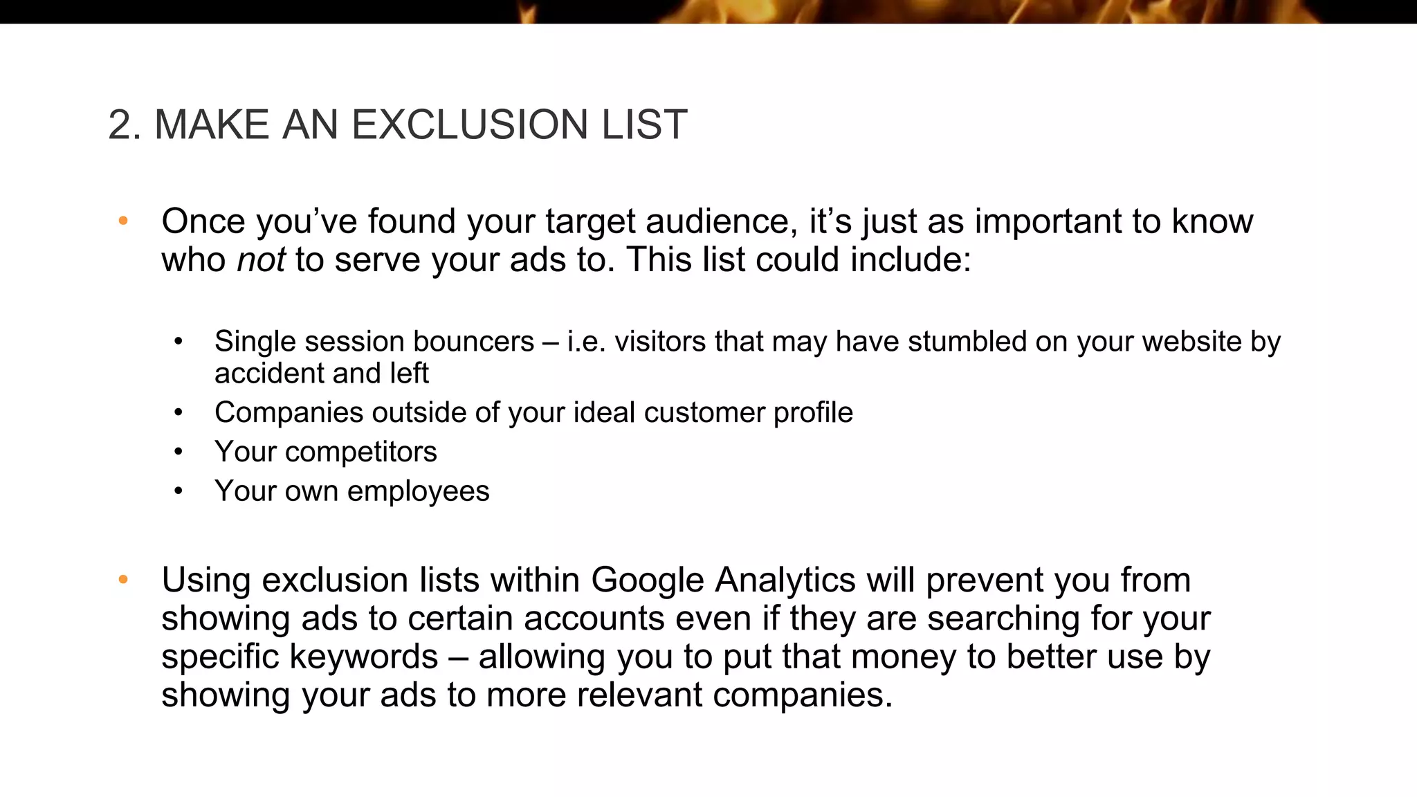2. MAKE AN EXCLUSION LIST
• Once you’ve found your target audience, it’s just as important to know
who not to serve your ads to. This list could include:
• Single session bouncers – i.e. visitors that may have stumbled on your website by
accident and left
• Companies outside of your ideal customer profile
• Your competitors
• Your own employees
• Using exclusion lists within Google Analytics will prevent you from
showing ads to certain accounts even if they are searching for your
specific keywords – allowing you to put that money to better use by
showing your ads to more relevant companies.
 