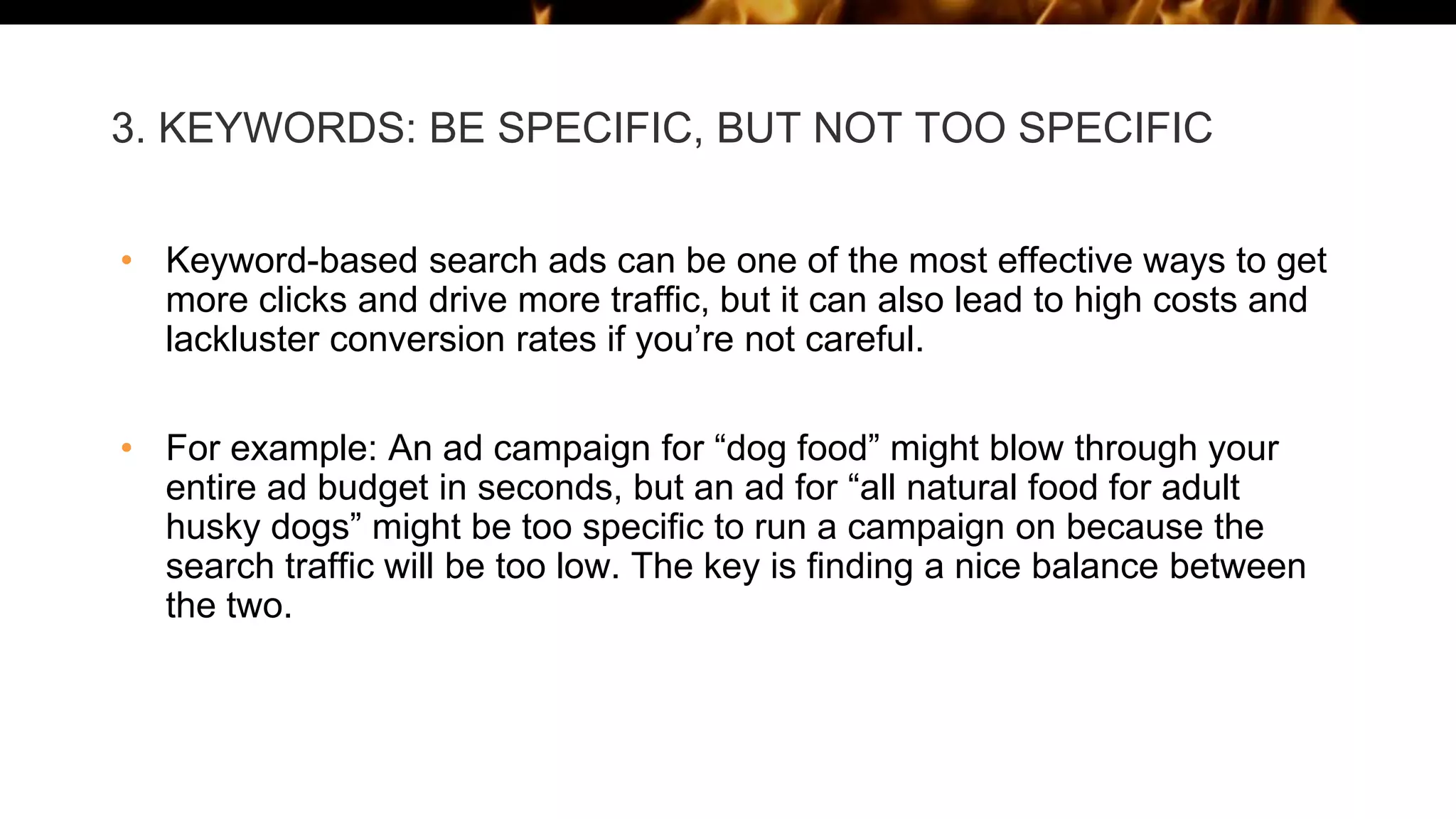 3. KEYWORDS: BE SPECIFIC, BUT NOT TOO SPECIFIC
• Keyword-based search ads can be one of the most effective ways to get
more clicks and drive more traffic, but it can also lead to high costs and
lackluster conversion rates if you’re not careful.
• For example: An ad campaign for “dog food” might blow through your
entire ad budget in seconds, but an ad for “all natural food for adult
husky dogs” might be too specific to run a campaign on because the
search traffic will be too low. The key is finding a nice balance between
the two.
 