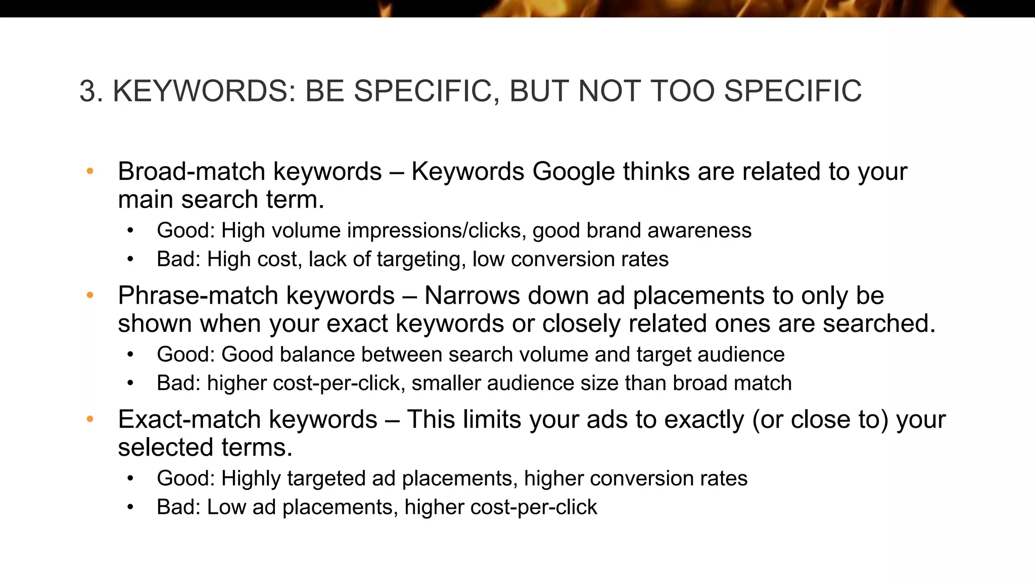 3. KEYWORDS: BE SPECIFIC, BUT NOT TOO SPECIFIC
• Broad-match keywords – Keywords Google thinks are related to your
main search term.
• Good: High volume impressions/clicks, good brand awareness
• Bad: High cost, lack of targeting, low conversion rates
• Phrase-match keywords – Narrows down ad placements to only be
shown when your exact keywords or closely related ones are searched.
• Good: Good balance between search volume and target audience
• Bad: higher cost-per-click, smaller audience size than broad match
• Exact-match keywords – This limits your ads to exactly (or close to) your
selected terms.
• Good: Highly targeted ad placements, higher conversion rates
• Bad: Low ad placements, higher cost-per-click
 